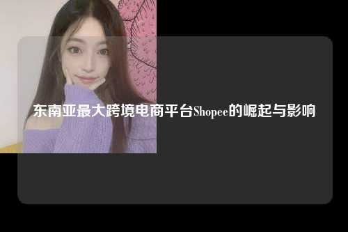 东南亚最大跨境电商平台Shopee的崛起与影响