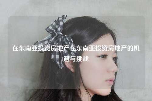 在东南亚投资房地产在东南亚投资房地产的机遇与挑战