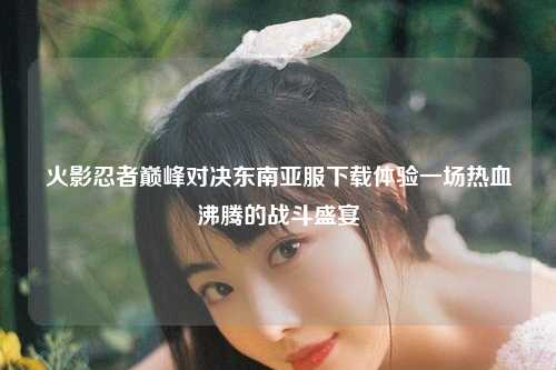 火影忍者巅峰对决东南亚服下载体验一场热血沸腾的战斗盛宴