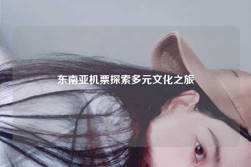 东南亚机票探索多元文化之旅