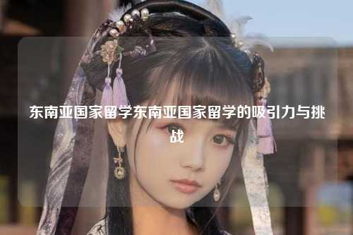 东南亚国家留学东南亚国家留学的吸引力与挑战