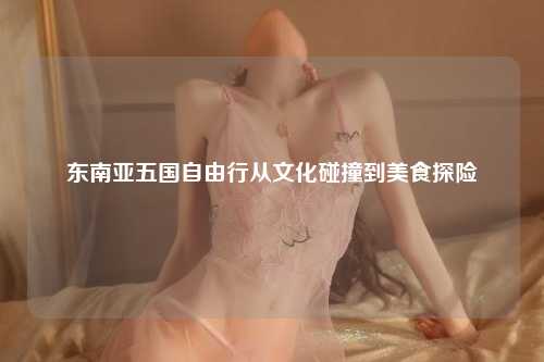 东南亚五国自由行从文化碰撞到美食探险